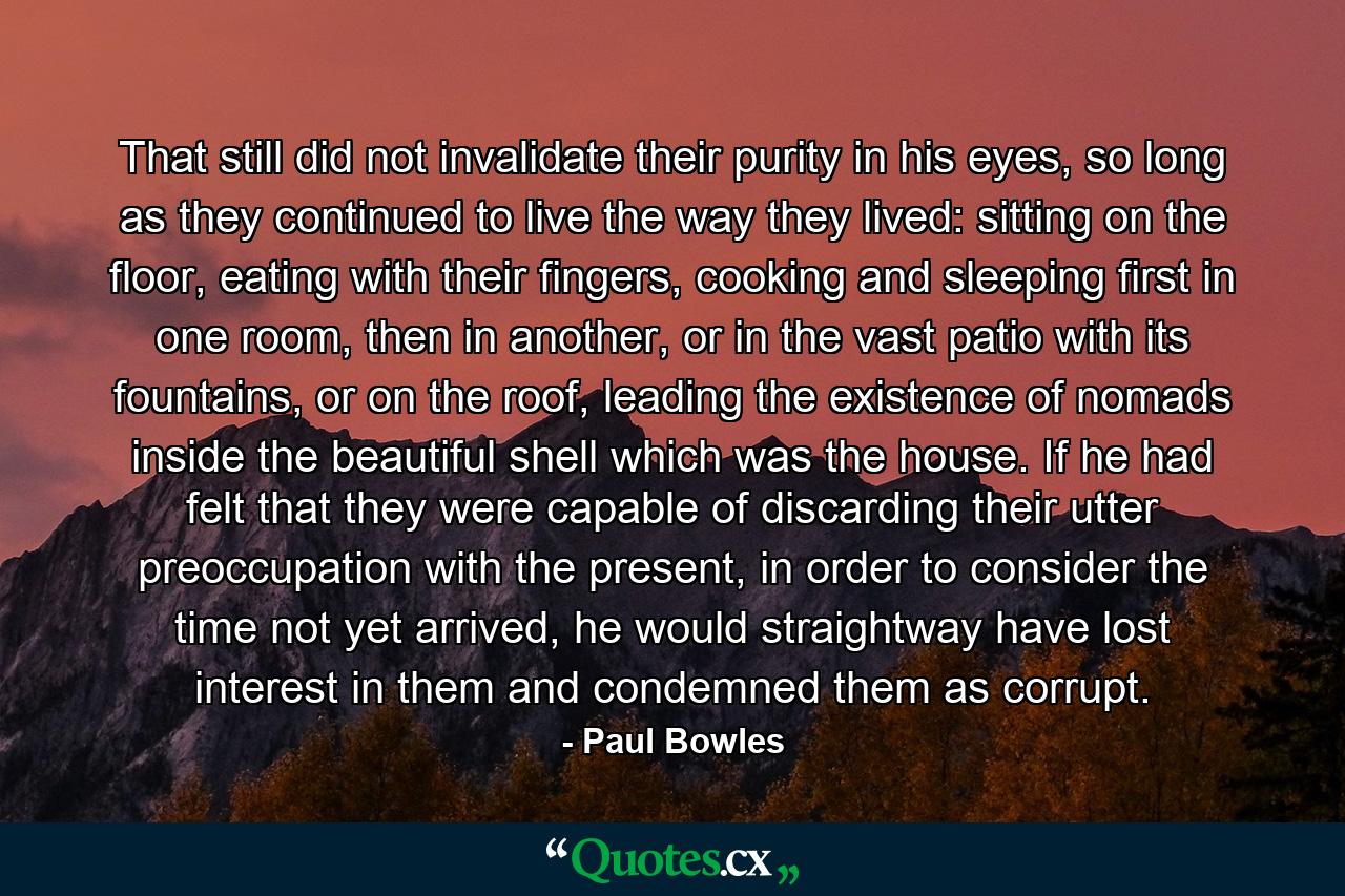 That still did not invalidate their purity in his eyes, so long as they continued to live the way they lived: sitting on the floor, eating with their fingers, cooking and sleeping first in one room, then in another, or in the vast patio with its fountains, or on the roof, leading the existence of nomads inside the beautiful shell which was the house. If he had felt that they were capable of discarding their utter preoccupation with the present, in order to consider the time not yet arrived, he would straightway have lost interest in them and condemned them as corrupt. - Quote by Paul Bowles