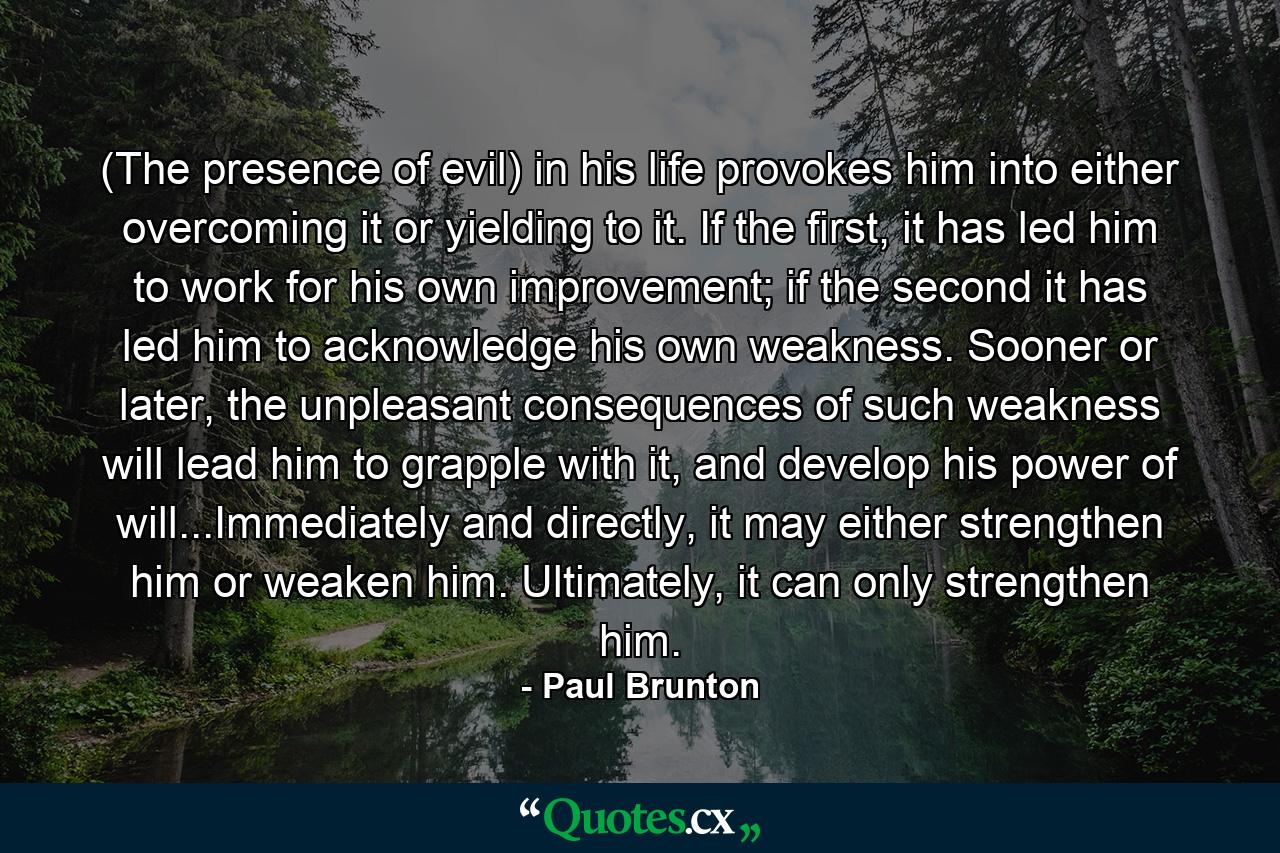 (The presence of evil) in his life provokes him into either overcoming it or yielding to it. If the first, it has led him to work for his own improvement; if the second it has led him to acknowledge his own weakness. Sooner or later, the unpleasant consequences of such weakness will lead him to grapple with it, and develop his power of will...Immediately and directly, it may either strengthen him or weaken him. Ultimately, it can only strengthen him. - Quote by Paul Brunton