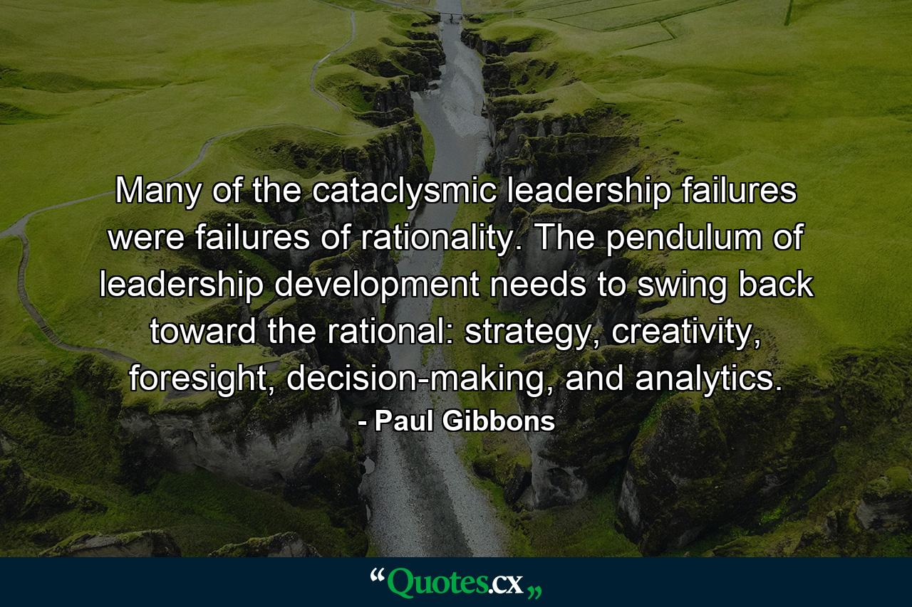 Many of the cataclysmic leadership failures were failures of rationality. The pendulum of leadership development needs to swing back toward the rational: strategy, creativity, foresight, decision-making, and analytics. - Quote by Paul Gibbons