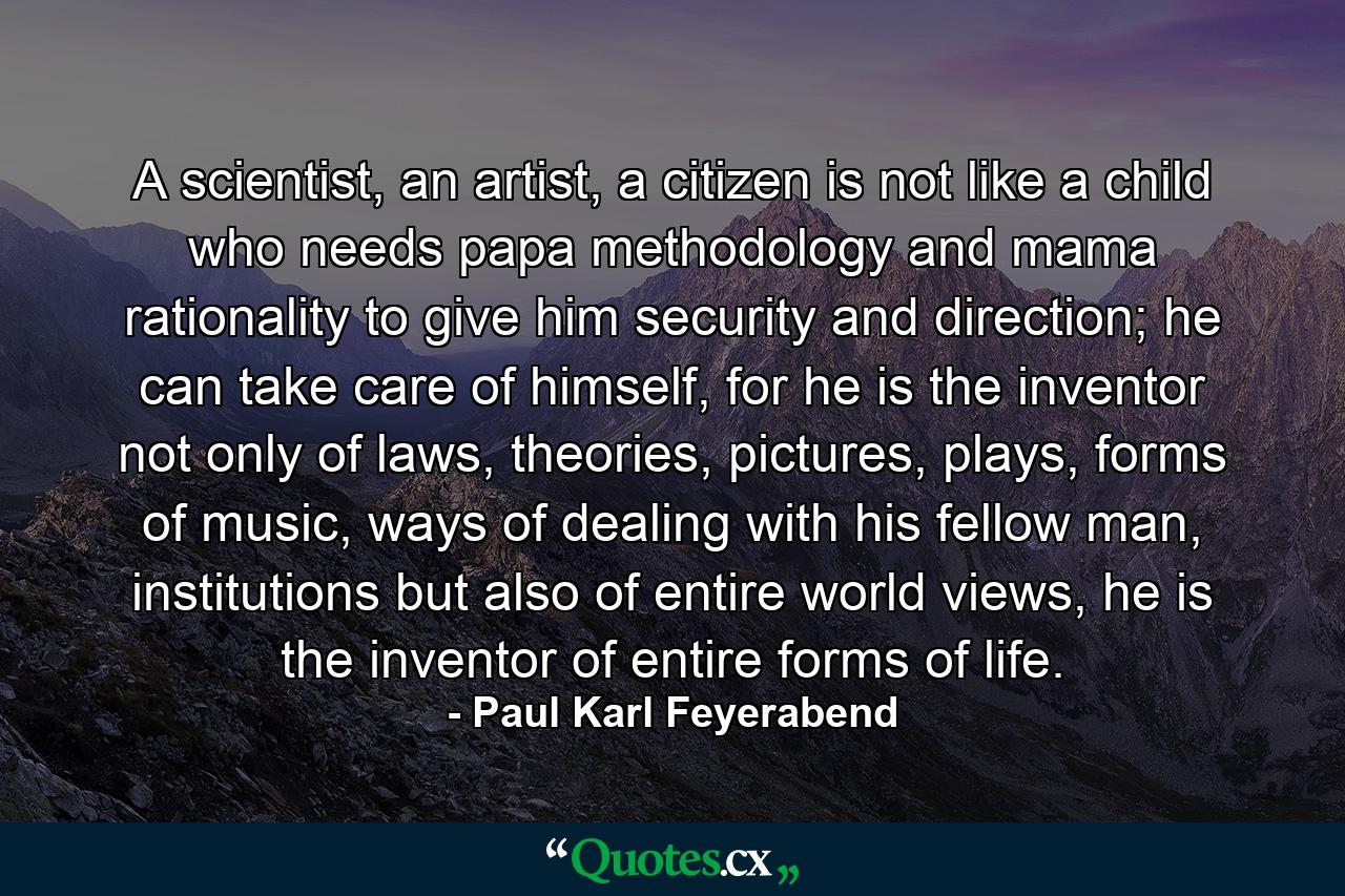 A scientist, an artist, a citizen is not like a child who needs papa methodology and mama rationality to give him security and direction; he can take care of himself, for he is the inventor not only of laws, theories, pictures, plays, forms of music, ways of dealing with his fellow man, institutions but also of entire world views, he is the inventor of entire forms of life. - Quote by Paul Karl Feyerabend