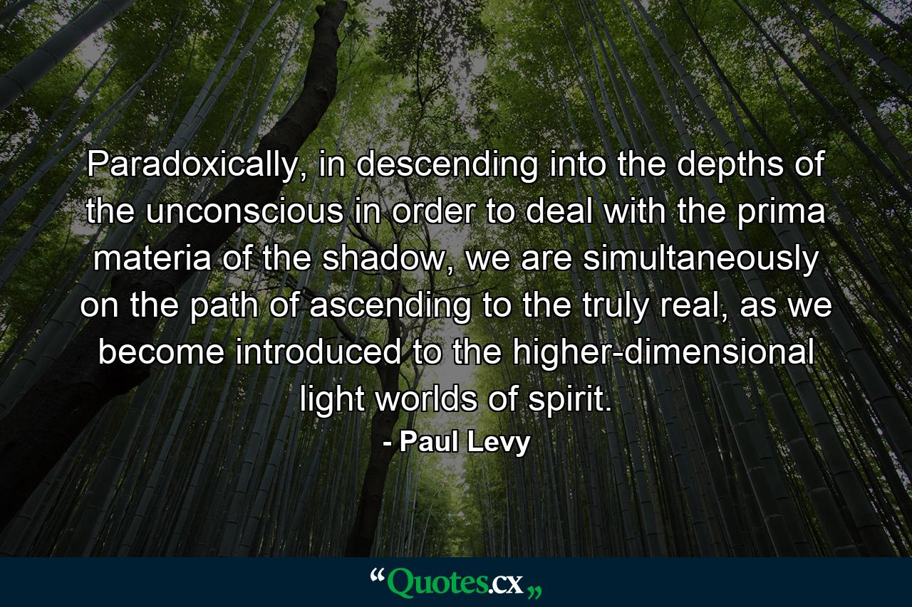 Paradoxically, in descending into the depths of the unconscious in order to deal with the prima materia of the shadow, we are simultaneously on the path of ascending to the truly real, as we become introduced to the higher-dimensional light worlds of spirit. - Quote by Paul Levy