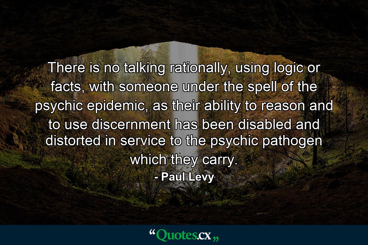 There is no talking rationally, using logic or facts, with someone under the spell of the psychic epidemic, as their ability to reason and to use discernment has been disabled and distorted in service to the psychic pathogen which they carry. - Quote by Paul Levy