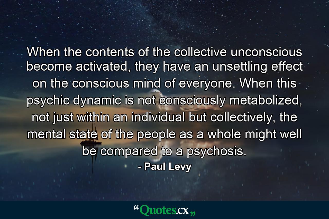 When the contents of the collective unconscious become activated, they have an unsettling effect on the conscious mind of everyone. When this psychic dynamic is not consciously metabolized, not just within an individual but collectively, the mental state of the people as a whole might well be compared to a psychosis. - Quote by Paul Levy