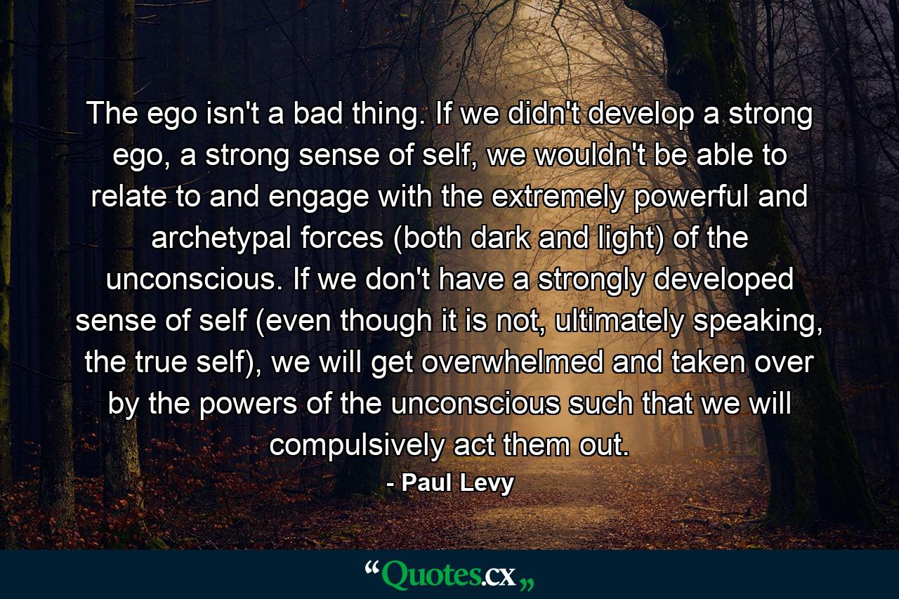 The ego isn't a bad thing. If we didn't develop a strong ego, a strong sense of self, we wouldn't be able to relate to and engage with the extremely powerful and archetypal forces (both dark and light) of the unconscious. If we don't have a strongly developed sense of self (even though it is not, ultimately speaking, the true self), we will get overwhelmed and taken over by the powers of the unconscious such that we will compulsively act them out. - Quote by Paul Levy