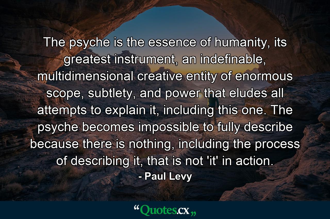 The psyche is the essence of humanity, its greatest instrument, an indefinable, multidimensional creative entity of enormous scope, subtlety, and power that eludes all attempts to explain it, including this one. The psyche becomes impossible to fully describe because there is nothing, including the process of describing it, that is not 'it' in action. - Quote by Paul Levy