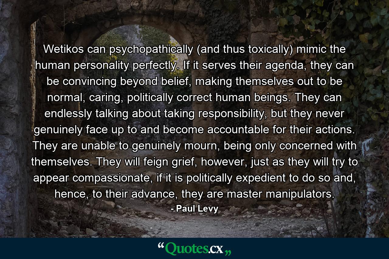 Wetikos can psychopathically (and thus toxically) mimic the human personality perfectly. If it serves their agenda, they can be convincing beyond belief, making themselves out to be normal, caring, politically correct human beings. They can endlessly talking about taking responsibility, but they never genuinely face up to and become accountable for their actions. They are unable to genuinely mourn, being only concerned with themselves. They will feign grief, however, just as they will try to appear compassionate, if it is politically expedient to do so and, hence, to their advance, they are master manipulators. - Quote by Paul Levy