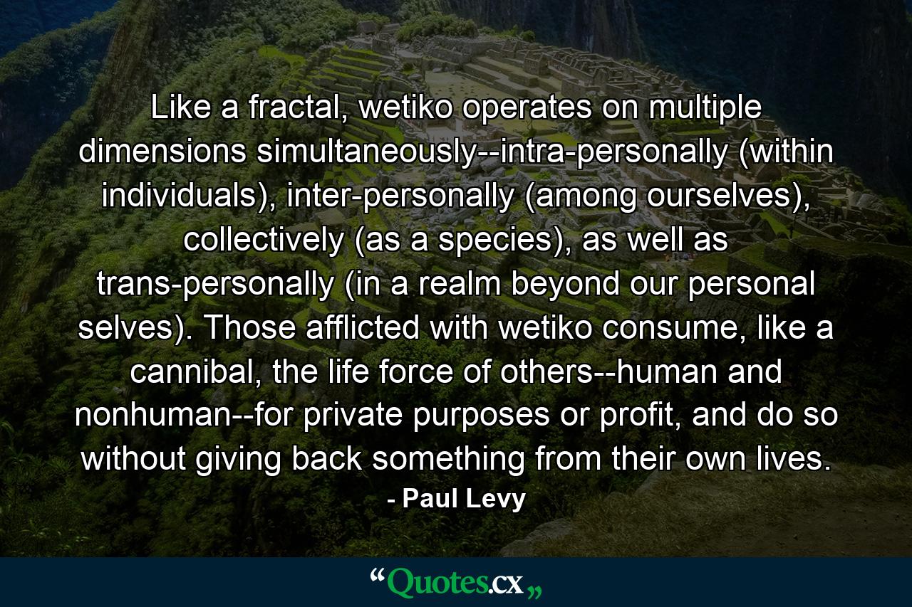 Like a fractal, wetiko operates on multiple dimensions simultaneously--intra-personally (within individuals), inter-personally (among ourselves), collectively (as a species), as well as trans-personally (in a realm beyond our personal selves). Those afflicted with wetiko consume, like a cannibal, the life force of others--human and nonhuman--for private purposes or profit, and do so without giving back something from their own lives. - Quote by Paul Levy