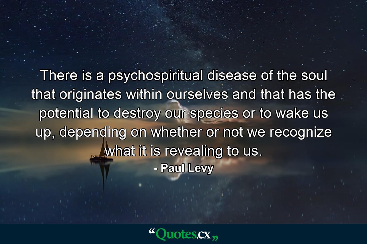 There is a psychospiritual disease of the soul that originates within ourselves and that has the potential to destroy our species or to wake us up, depending on whether or not we recognize what it is revealing to us. - Quote by Paul Levy