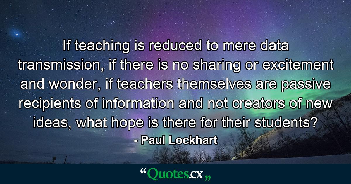 If teaching is reduced to mere data transmission, if there is no sharing or excitement and wonder, if teachers themselves are passive recipients of information and not creators of new ideas, what hope is there for their students? - Quote by Paul Lockhart