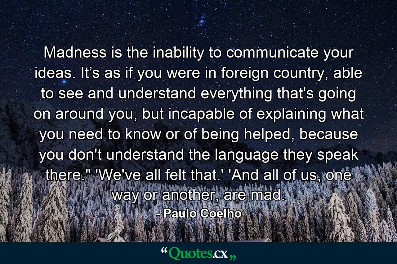 Madness is the inability to communicate your ideas. It’s as if you were in foreign country, able to see and understand everything that's going on around you, but incapable of explaining what you need to know or of being helped, because you don't understand the language they speak there.