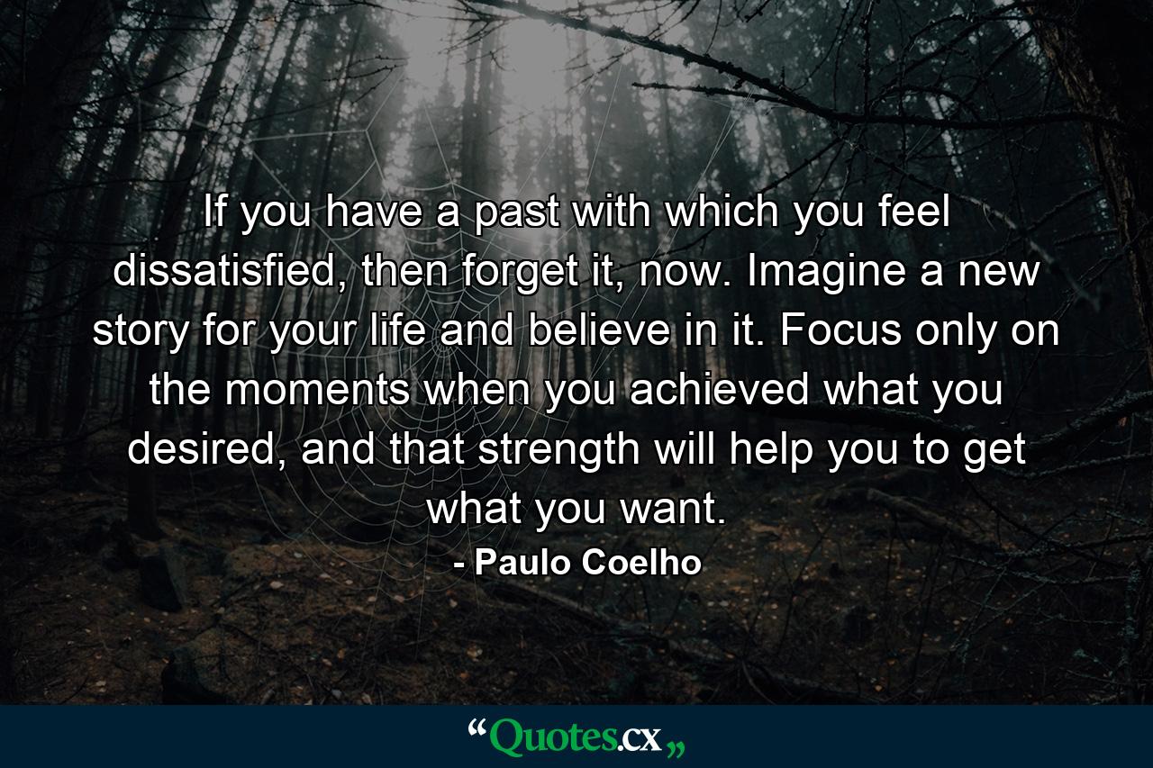 If you have a past with which you feel dissatisfied, then forget it, now. Imagine a new story for your life and believe in it. Focus only on the moments when you achieved what you desired, and that strength will help you to get what you want. - Quote by Paulo Coelho