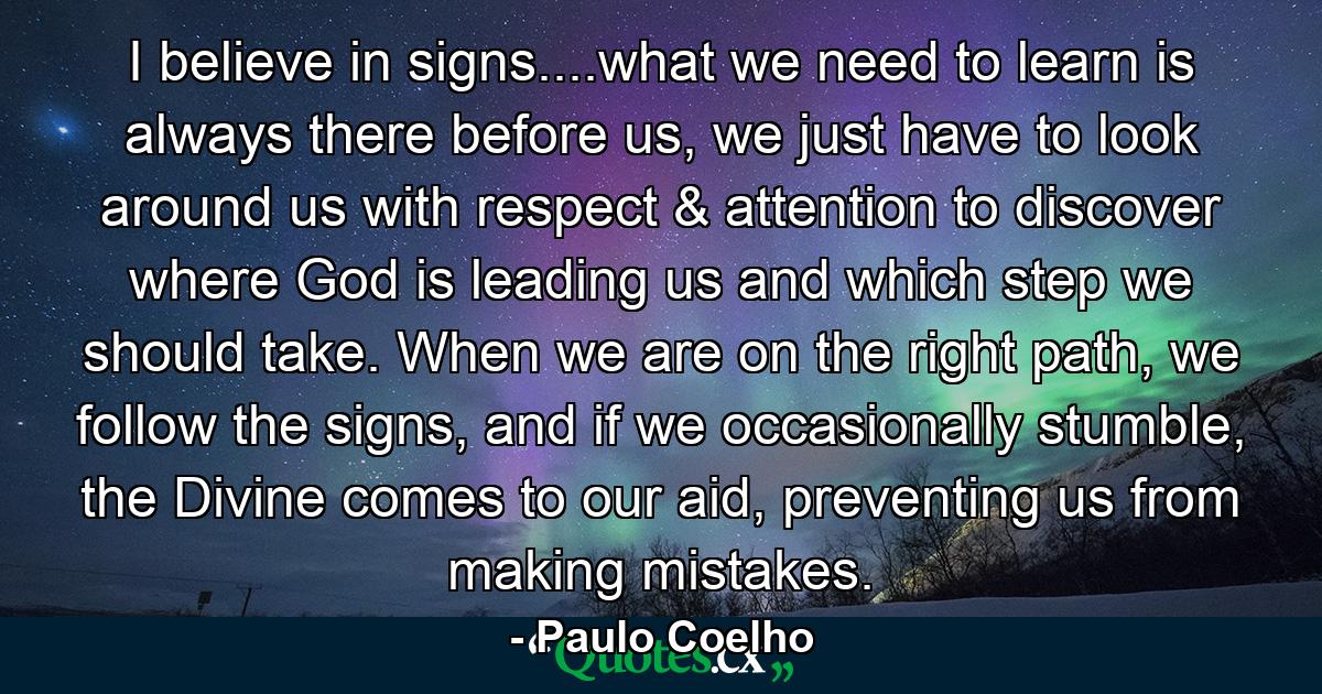 I believe in signs....what we need to learn is always there before us, we just have to look around us with respect & attention to discover where God is leading us and which step we should take. When we are on the right path, we follow the signs, and if we occasionally stumble, the Divine comes to our aid, preventing us from making mistakes. - Quote by Paulo Coelho