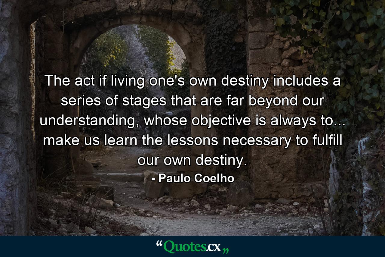 The act if living one's own destiny includes a series of stages that are far beyond our understanding, whose objective is always to... make us learn the lessons necessary to fulfill our own destiny. - Quote by Paulo Coelho