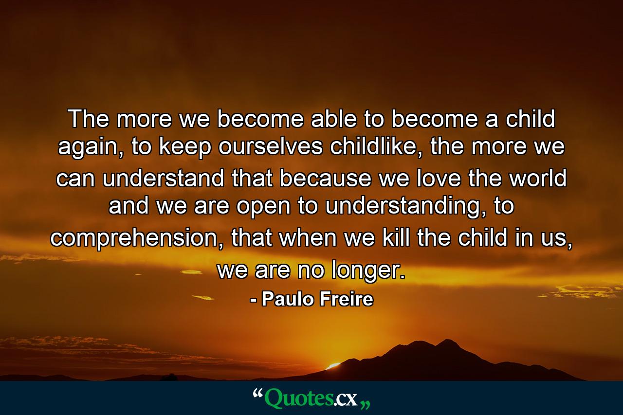 The more we become able to become a child again, to keep ourselves childlike, the more we can understand that because we love the world and we are open to understanding, to comprehension, that when we kill the child in us, we are no longer. - Quote by Paulo Freire