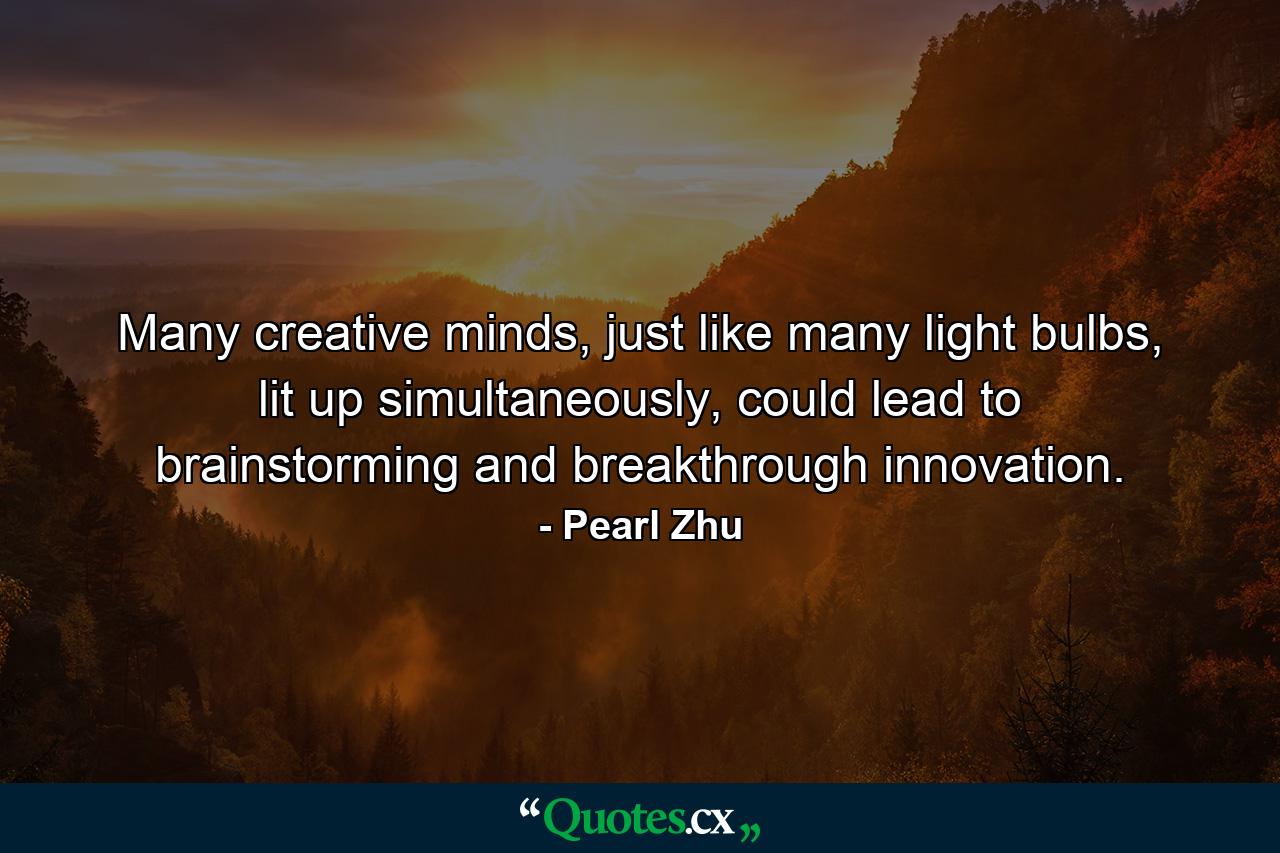 Many creative minds, just like many light bulbs, lit up simultaneously, could lead to brainstorming and breakthrough innovation. - Quote by Pearl Zhu