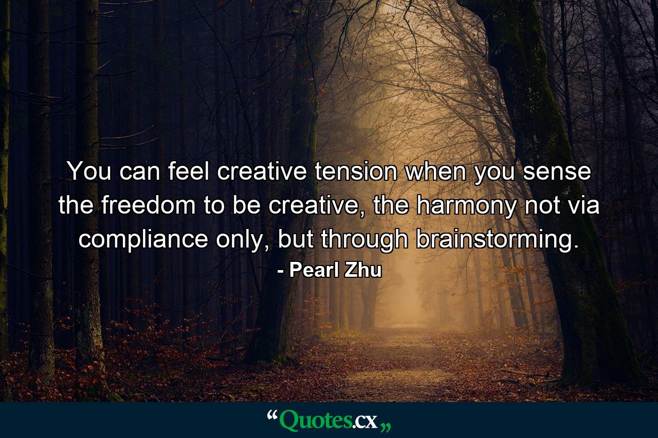 You can feel creative tension when you sense the freedom to be creative, the harmony not via compliance only, but through brainstorming. - Quote by Pearl Zhu