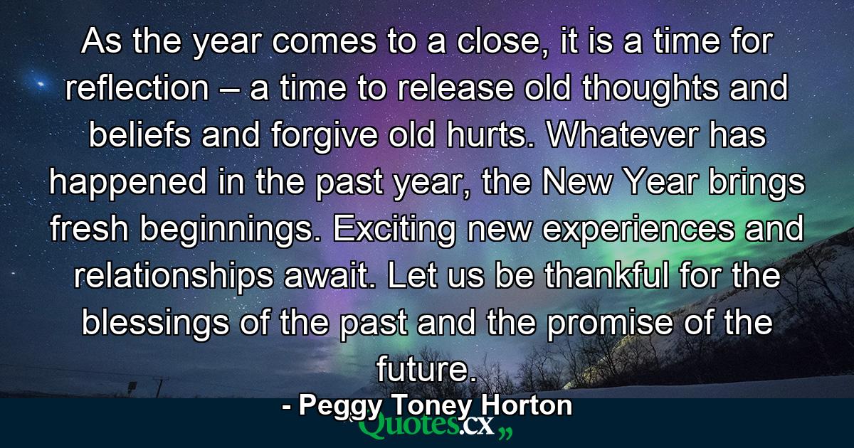 As the year comes to a close, it is a time for reflection – a time to release old thoughts and beliefs and forgive old hurts. Whatever has happened in the past year, the New Year brings fresh beginnings. Exciting new experiences and relationships await. Let us be thankful for the blessings of the past and the promise of the future. - Quote by Peggy Toney Horton