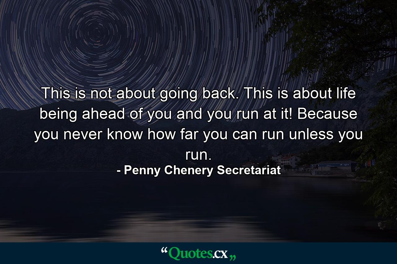 This is not about going back. This is about life being ahead of you and you run at it! Because you never know how far you can run unless you run. - Quote by Penny Chenery Secretariat