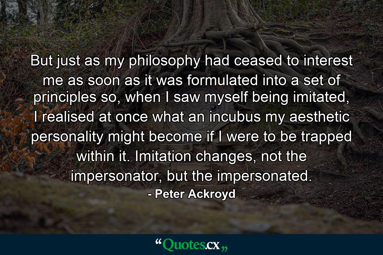 But just as my philosophy had ceased to interest me as soon as it was formulated into a set of principles so, when I saw myself being imitated, I realised at once what an incubus my aesthetic personality might become if I were to be trapped within it. Imitation changes, not the impersonator, but the impersonated. - Quote by Peter Ackroyd