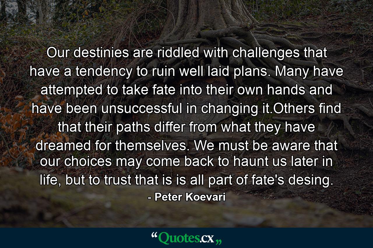 Our destinies are riddled with challenges that have a tendency to ruin well laid plans. Many have attempted to take fate into their own hands and have been unsuccessful in changing it.Others find that their paths differ from what they have dreamed for themselves. We must be aware that our choices may come back to haunt us later in life, but to trust that is is all part of fate's desing. - Quote by Peter Koevari