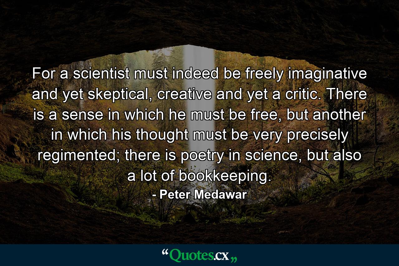 For a scientist must indeed be freely imaginative and yet skeptical, creative and yet a critic. There is a sense in which he must be free, but another in which his thought must be very precisely regimented; there is poetry in science, but also a lot of bookkeeping. - Quote by Peter Medawar