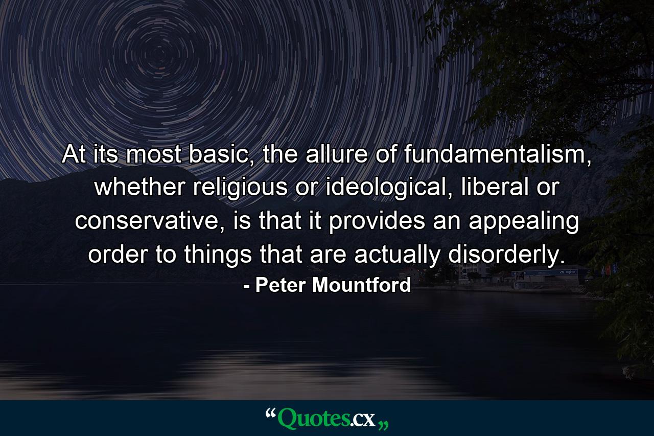 At its most basic, the allure of fundamentalism, whether religious or ideological, liberal or conservative, is that it provides an appealing order to things that are actually disorderly. - Quote by Peter Mountford