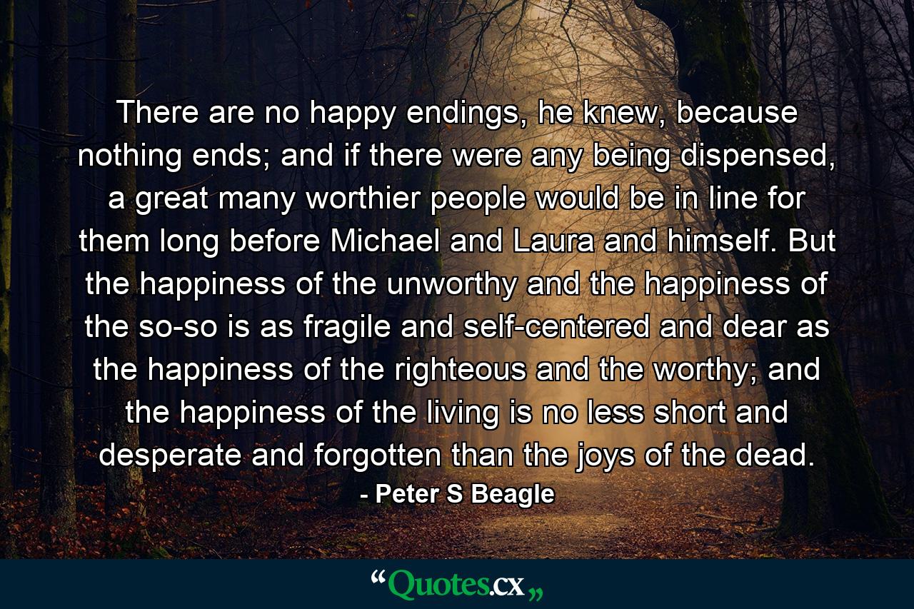 There are no happy endings, he knew, because nothing ends; and if there were any being dispensed, a great many worthier people would be in line for them long before Michael and Laura and himself. But the happiness of the unworthy and the happiness of the so-so is as fragile and self-centered and dear as the happiness of the righteous and the worthy; and the happiness of the living is no less short and desperate and forgotten than the joys of the dead. - Quote by Peter S Beagle