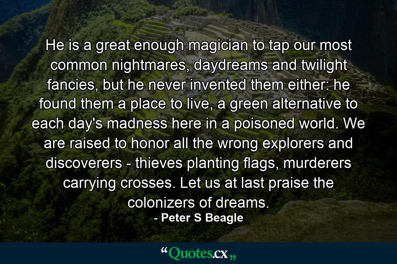 He is a great enough magician to tap our most common nightmares, daydreams and twilight fancies, but he never invented them either: he found them a place to live, a green alternative to each day's madness here in a poisoned world. We are raised to honor all the wrong explorers and discoverers - thieves planting flags, murderers carrying crosses. Let us at last praise the colonizers of dreams. - Quote by Peter S Beagle