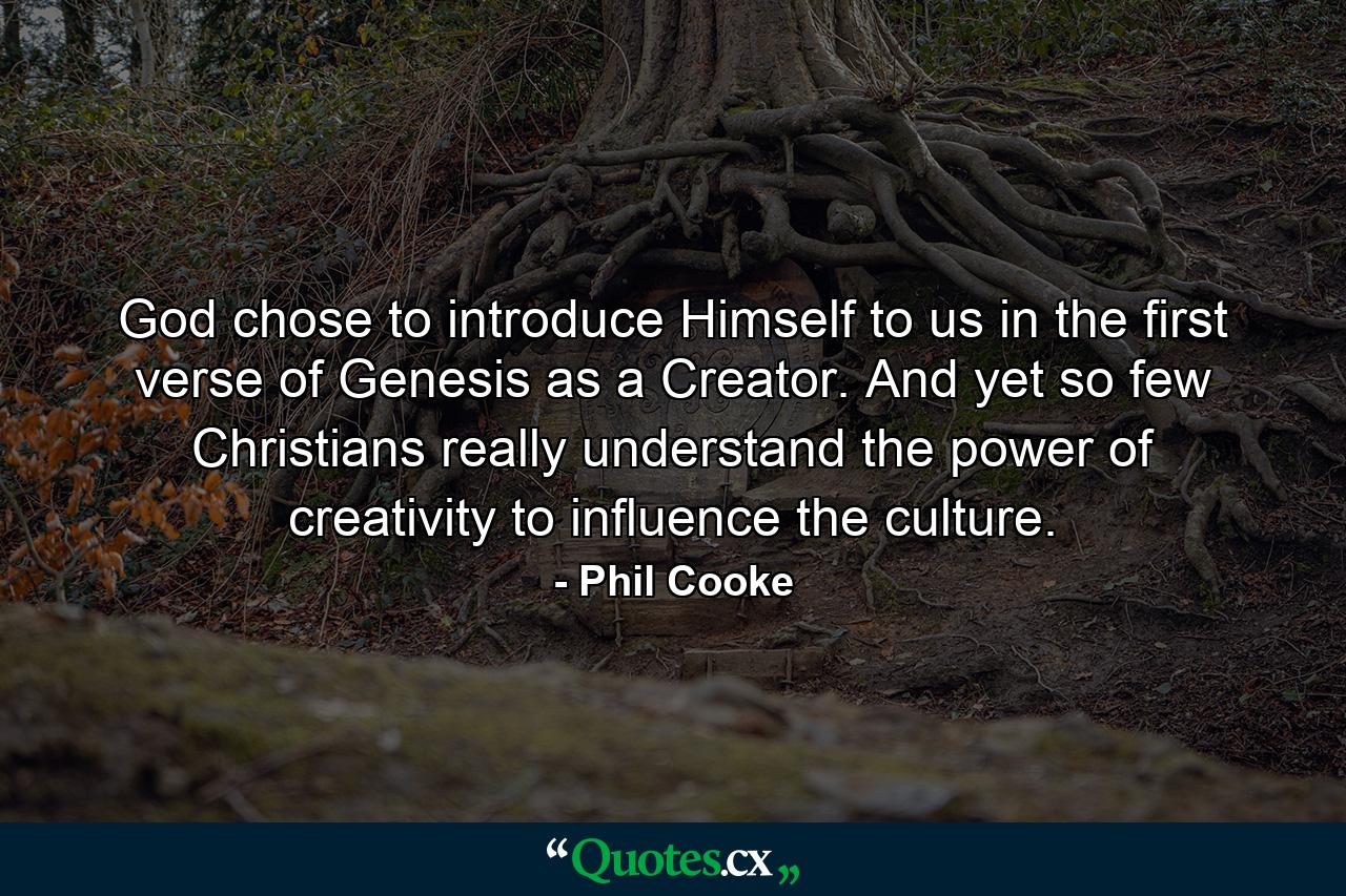 God chose to introduce Himself to us in the first verse of Genesis as a Creator. And yet so few Christians really understand the power of creativity to influence the culture. - Quote by Phil Cooke