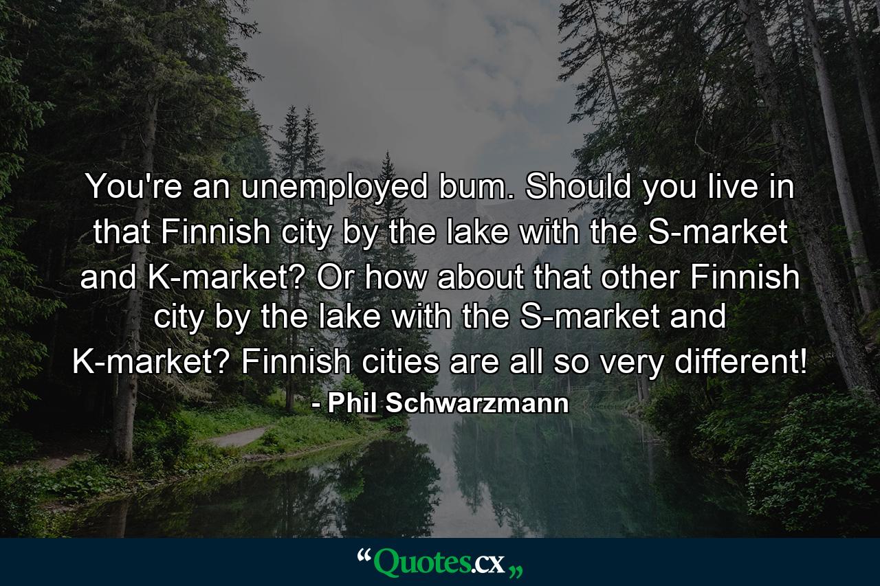 You're an unemployed bum. Should you live in that Finnish city by the lake with the S-market and K-market? Or how about that other Finnish city by the lake with the S-market and K-market? Finnish cities are all so very different! - Quote by Phil Schwarzmann