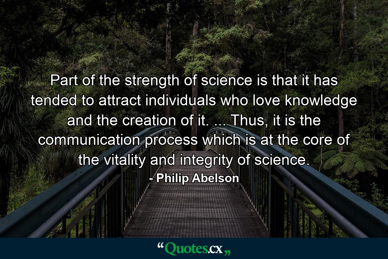 Part of the strength of science is that it has tended to attract individuals who love knowledge and the creation of it. ... Thus, it is the communication process which is at the core of the vitality and integrity of science. - Quote by Philip Abelson