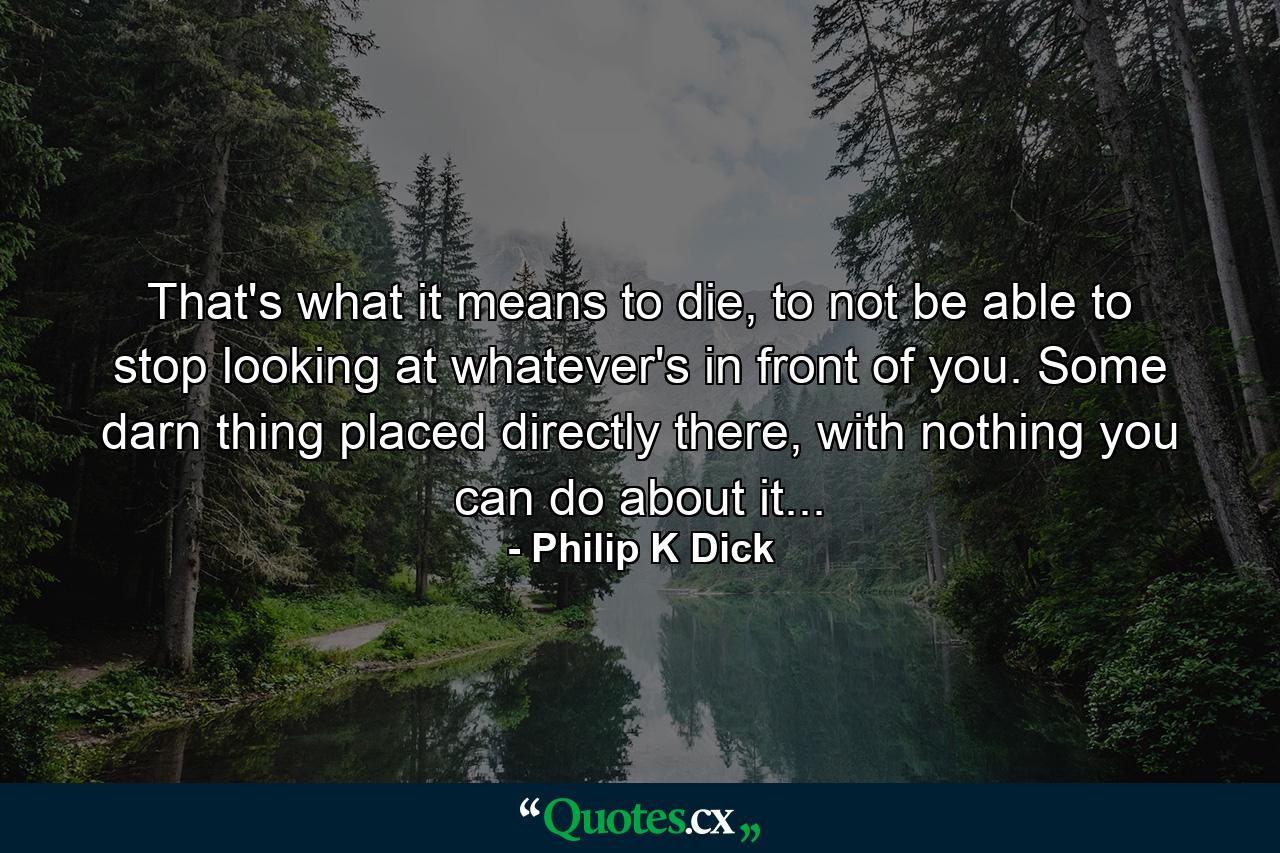 That's what it means to die, to not be able to stop looking at whatever's in front of you. Some darn thing placed directly there, with nothing you can do about it... - Quote by Philip K Dick