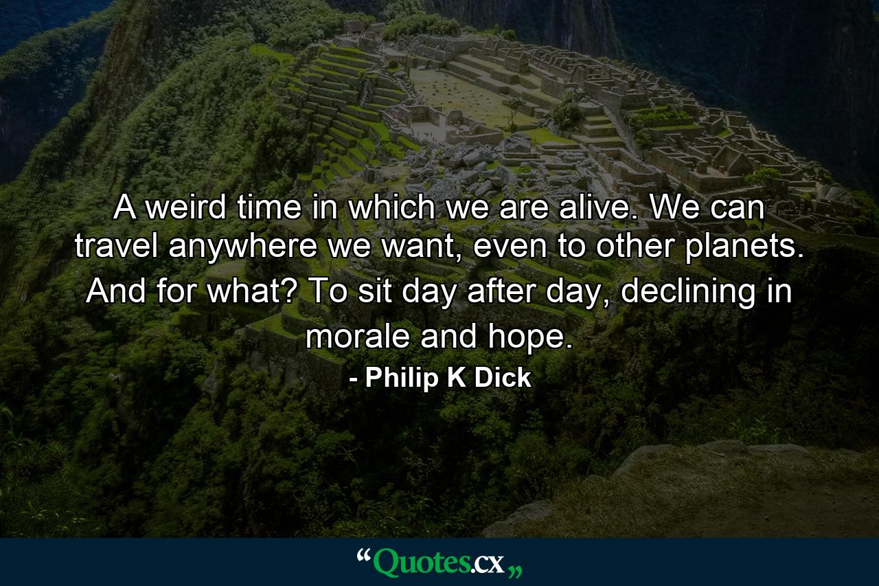 A weird time in which we are alive. We can travel anywhere we want, even to other planets. And for what? To sit day after day, declining in morale and hope. - Quote by Philip K Dick