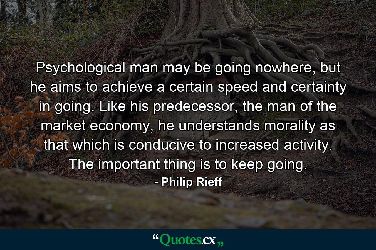 Psychological man may be going nowhere, but he aims to achieve a certain speed and certainty in going. Like his predecessor, the man of the market economy, he understands morality as that which is conducive to increased activity. The important thing is to keep going. - Quote by Philip Rieff