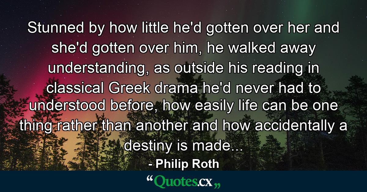 Stunned by how little he'd gotten over her and she'd gotten over him, he walked away understanding, as outside his reading in classical Greek drama he'd never had to understood before, how easily life can be one thing rather than another and how accidentally a destiny is made... - Quote by Philip Roth