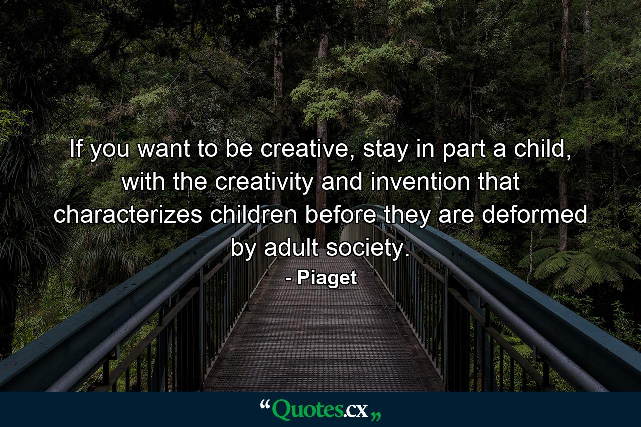 If you want to be creative, stay in part a child, with the creativity and invention that characterizes children before they are deformed by adult society. - Quote by Piaget