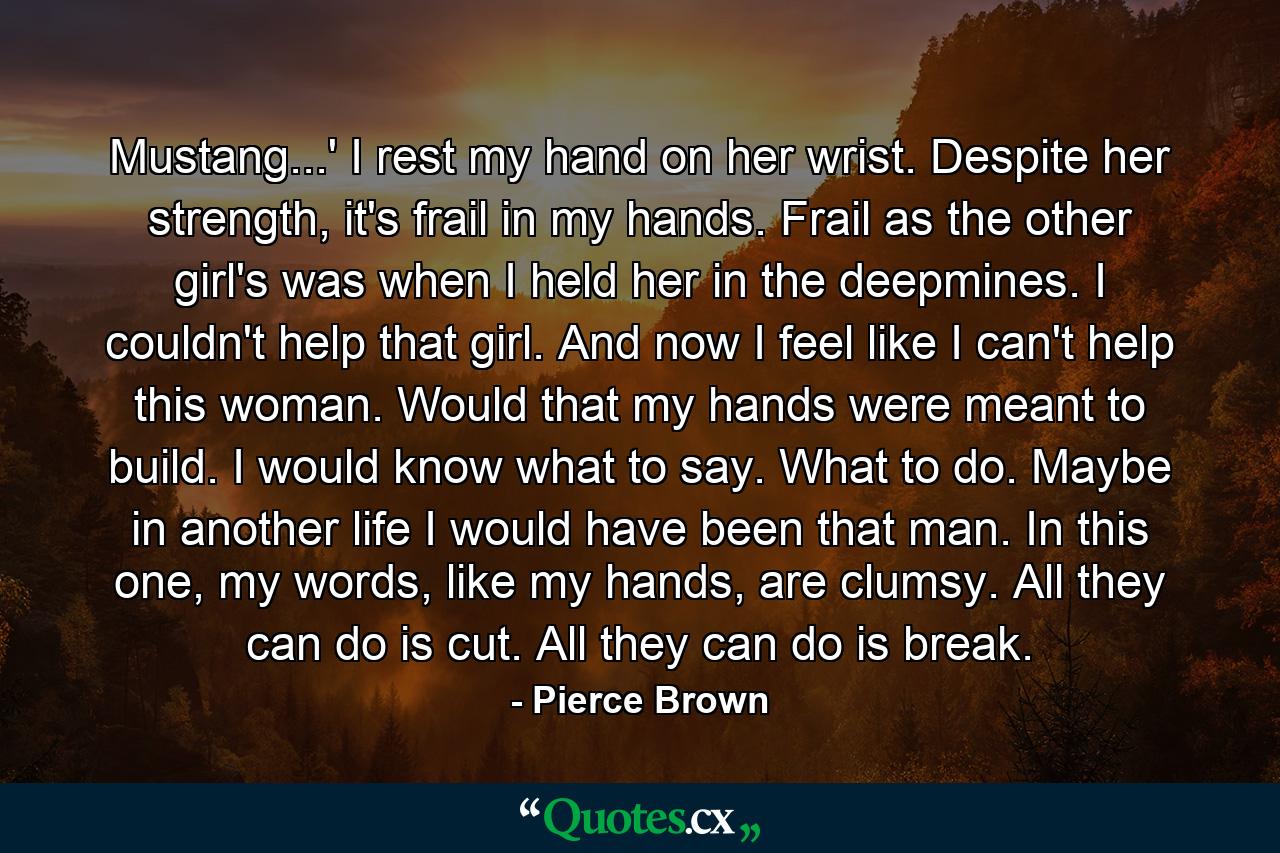 Mustang...' I rest my hand on her wrist. Despite her strength, it's frail in my hands. Frail as the other girl's was when I held her in the deepmines. I couldn't help that girl. And now I feel like I can't help this woman. Would that my hands were meant to build. I would know what to say. What to do. Maybe in another life I would have been that man. In this one, my words, like my hands, are clumsy. All they can do is cut. All they can do is break. - Quote by Pierce Brown