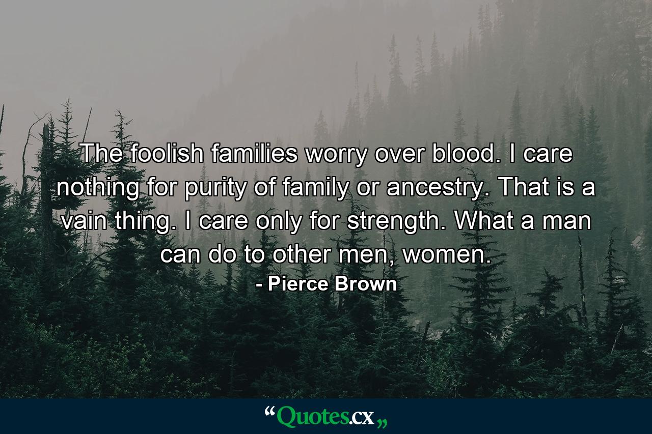 The foolish families worry over blood. I care nothing for purity of family or ancestry. That is a vain thing. I care only for strength. What a man can do to other men, women. - Quote by Pierce Brown