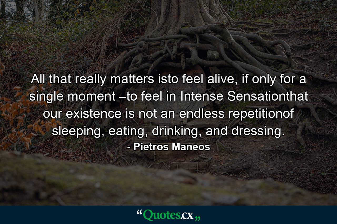 All that really matters isto feel alive, if only for a single moment –to feel in Intense Sensationthat our existence is not an endless repetitionof sleeping, eating, drinking, and dressing. - Quote by Pietros Maneos