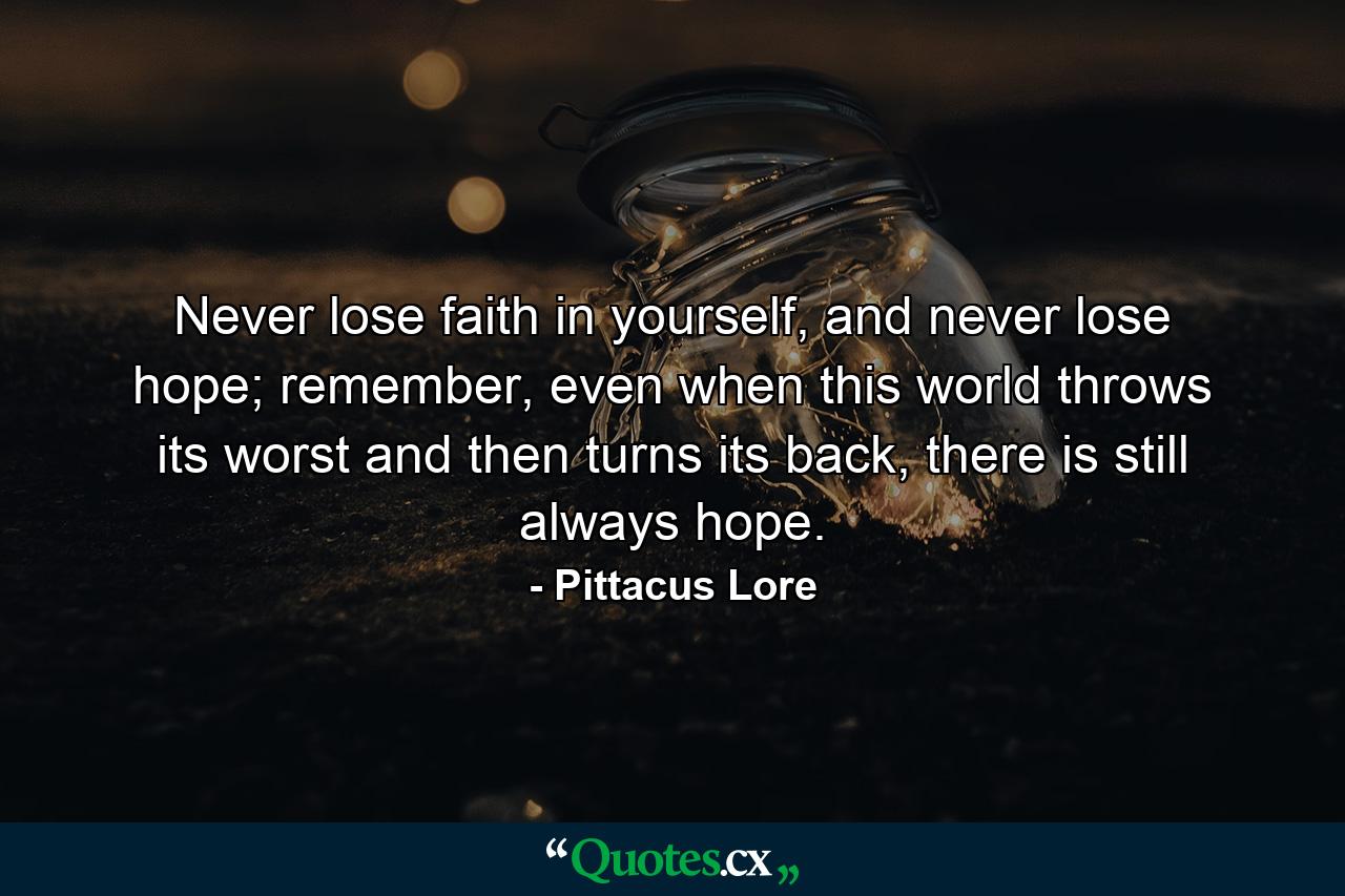 Never lose faith in yourself, and never lose hope; remember, even when this world throws its worst and then turns its back, there is still always hope. - Quote by Pittacus Lore