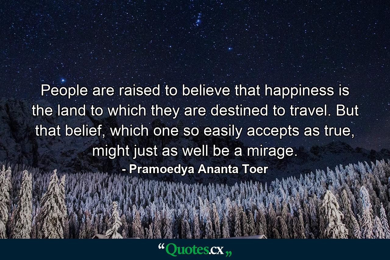 People are raised to believe that happiness is the land to which they are destined to travel. But that belief, which one so easily accepts as true, might just as well be a mirage. - Quote by Pramoedya Ananta Toer