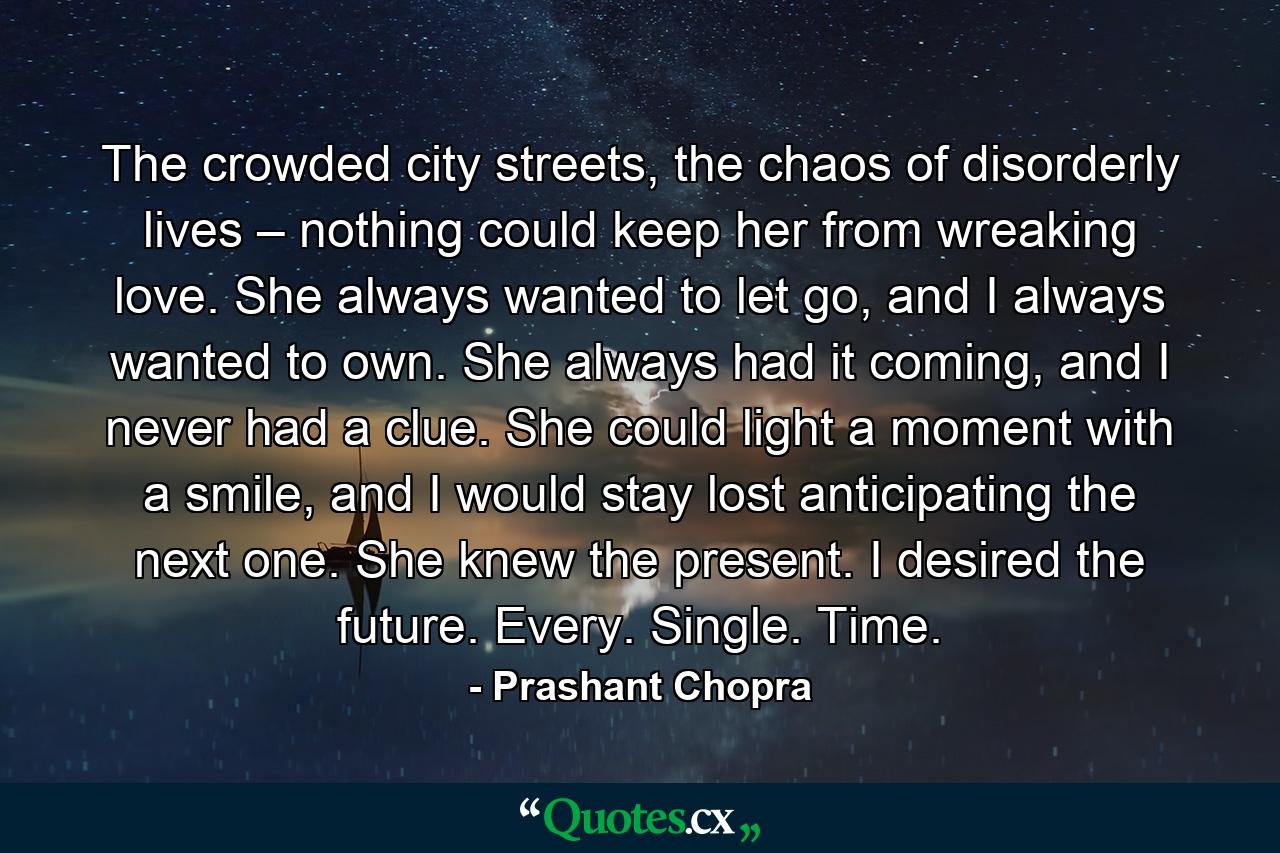 The crowded city streets, the chaos of disorderly lives – nothing could keep her from wreaking love. She always wanted to let go, and I always wanted to own. She always had it coming, and I never had a clue. She could light a moment with a smile, and I would stay lost anticipating the next one. She knew the present. I desired the future. Every. Single. Time. - Quote by Prashant Chopra