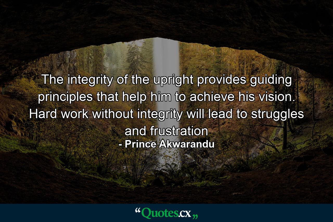 The integrity of the upright provides guiding principles that help him to achieve his vision. Hard work without integrity will lead to struggles and frustration - Quote by Prince Akwarandu