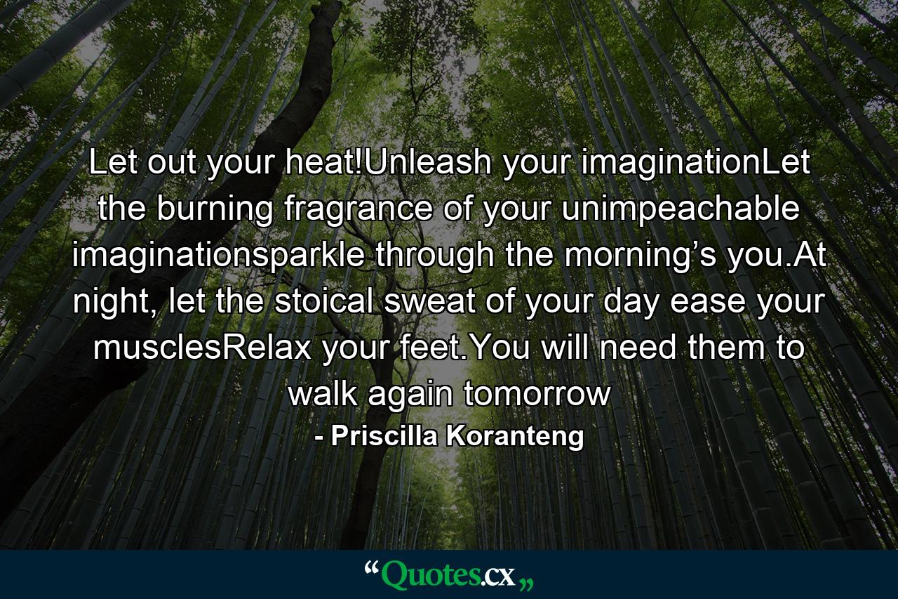 Let out your heat!Unleash your imaginationLet the burning fragrance of your unimpeachable imaginationsparkle through the morning’s you.At night, let the stoical sweat of your day ease your musclesRelax your feet.You will need them to walk again tomorrow - Quote by Priscilla Koranteng