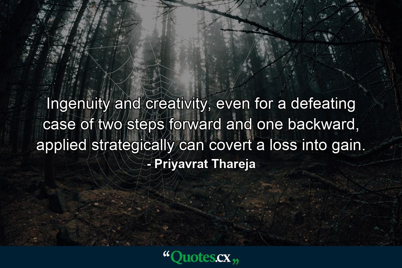 Ingenuity and creativity, even for a defeating case of two steps forward and one backward, applied strategically can covert a loss into gain. - Quote by Priyavrat Thareja