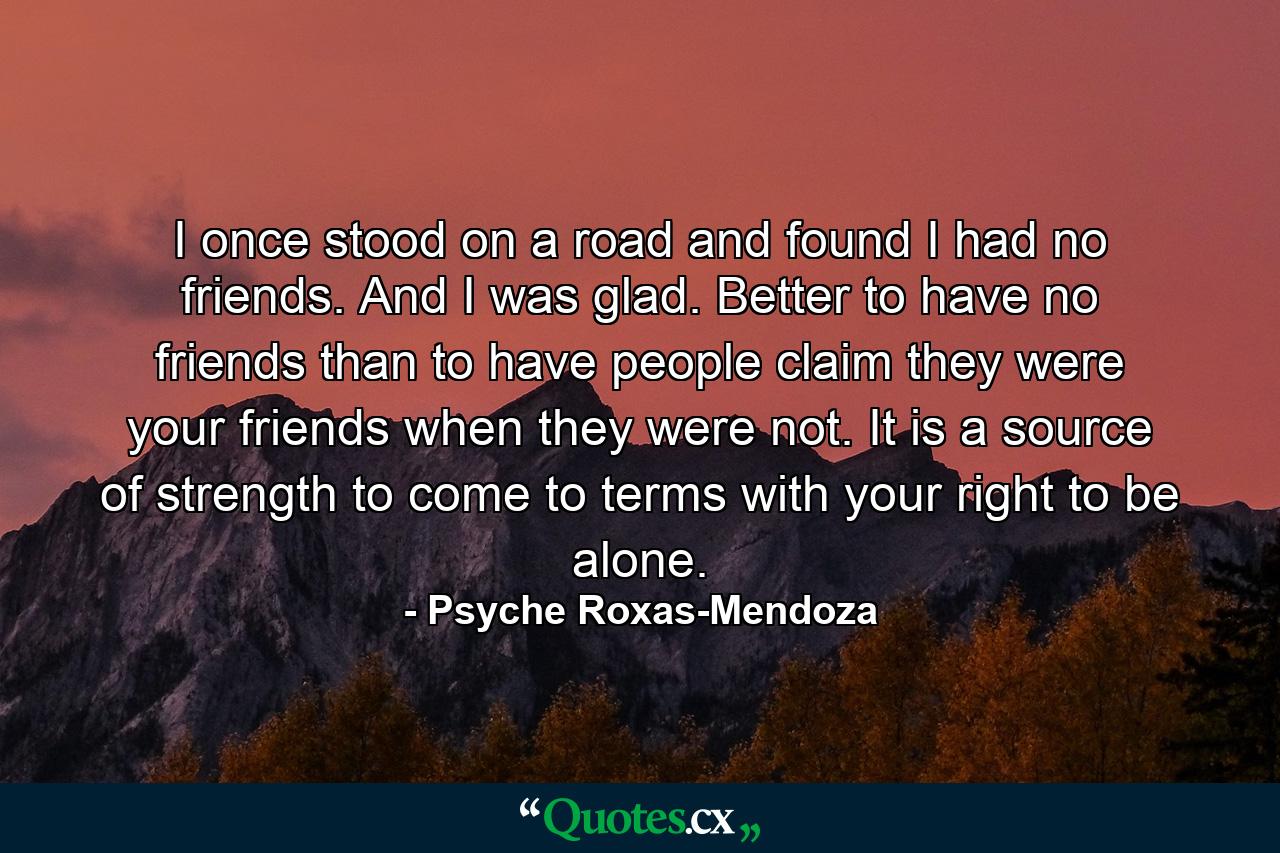 I once stood on a road and found I had no friends. And I was glad. Better to have no friends than to have people claim they were your friends when they were not. It is a source of strength to come to terms with your right to be alone. - Quote by Psyche Roxas-Mendoza