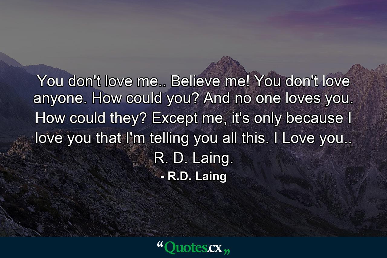 You don't love me.. Believe me! You don't love anyone. How could you? And no one loves you. How could they? Except me, it's only because I love you that I'm telling you all this. I Love you.. R. D. Laing. - Quote by R.D. Laing