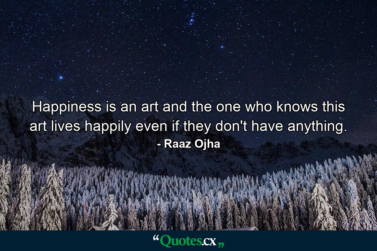 Happiness is an art and the one who knows this art lives happily even if they don't have anything. - Quote by Raaz Ojha