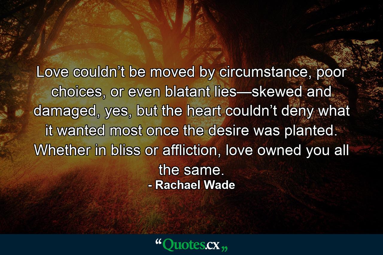 Love couldn’t be moved by circumstance, poor choices, or even blatant lies—skewed and damaged, yes, but the heart couldn’t deny what it wanted most once the desire was planted. Whether in bliss or affliction, love owned you all the same. - Quote by Rachael Wade