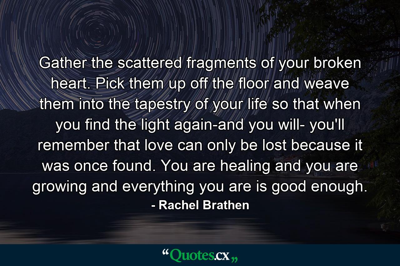 Gather the scattered fragments of your broken heart. Pick them up off the floor and weave them into the tapestry of your life so that when you find the light again-and you will- you'll remember that love can only be lost because it was once found. You are healing and you are growing and everything you are is good enough. - Quote by Rachel Brathen